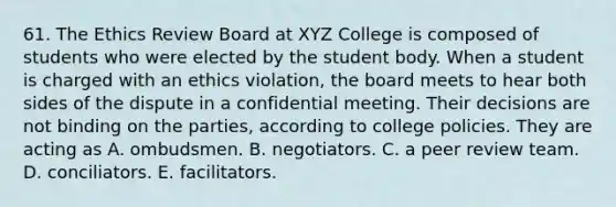 61. The Ethics Review Board at XYZ College is composed of students who were elected by the student body. When a student is charged with an ethics violation, the board meets to hear both sides of the dispute in a confidential meeting. Their decisions are not binding on the parties, according to college policies. They are acting as A. ombudsmen. B. negotiators. C. a peer review team. D. conciliators. E. facilitators.