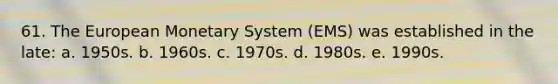 61. The European Monetary System (EMS) was established in the late: a. 1950s. b. 1960s. c. 1970s. d. 1980s. e. 1990s.