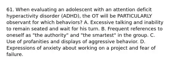 61. When evaluating an adolescent with an attention deficit hyperactivity disorder (ADHD), the OT will be PARTICULARLY observant for which behaviors? A. Excessive talking and inability to remain seated and wait for his turn. B. Frequent references to oneself as "the authority" and "the smartest" in the group. C. Use of profanities and displays of aggressive behavior. D. Expressions of anxiety about working on a project and fear of failure.