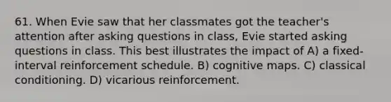 61. When Evie saw that her classmates got the teacher's attention after asking questions in class, Evie started asking questions in class. This best illustrates the impact of A) a fixed-interval reinforcement schedule. B) cognitive maps. C) classical conditioning. D) vicarious reinforcement.