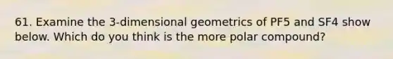 61. Examine the 3-dimensional geometrics of PF5 and SF4 show below. Which do you think is the more polar compound?