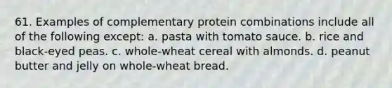 61. Examples of complementary protein combinations include all of the following except: a. pasta with tomato sauce. b. rice and black-eyed peas. c. whole-wheat cereal with almonds. d. peanut butter and jelly on whole-wheat bread.