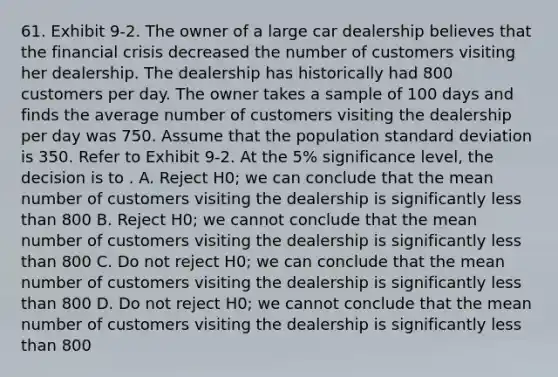 61. Exhibit 9-2. The owner of a large car dealership believes that the financial crisis decreased the number of customers visiting her dealership. The dealership has historically had 800 customers per day. The owner takes a sample of 100 days and finds the average number of customers visiting the dealership per day was 750. Assume that the population standard deviation is 350. Refer to Exhibit 9-2. At the 5% significance level, the decision is to . A. Reject H0; we can conclude that the mean number of customers visiting the dealership is significantly less than 800 B. Reject H0; we cannot conclude that the mean number of customers visiting the dealership is significantly less than 800 C. Do not reject H0; we can conclude that the mean number of customers visiting the dealership is significantly less than 800 D. Do not reject H0; we cannot conclude that the mean number of customers visiting the dealership is significantly less than 800