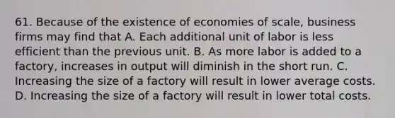 61. Because of the existence of economies of scale, business firms may find that A. Each additional unit of labor is less efficient than the previous unit. B. As more labor is added to a factory, increases in output will diminish in the short run. C. Increasing the size of a factory will result in lower average costs. D. Increasing the size of a factory will result in lower total costs.