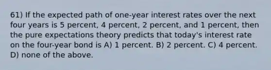 61) If the expected path of one-year interest rates over the next four years is 5 percent, 4 percent, 2 percent, and 1 percent, then the pure expectations theory predicts that today's interest rate on the four-year bond is A) 1 percent. B) 2 percent. C) 4 percent. D) none of the above.