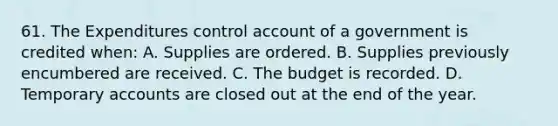 61. The Expenditures control account of a government is credited when: A. Supplies are ordered. B. Supplies previously encumbered are received. C. The budget is recorded. D. Temporary accounts are closed out at the end of the year.