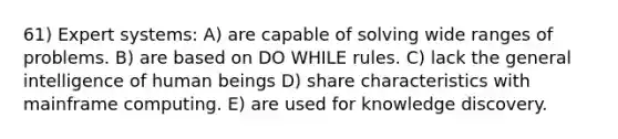 61) Expert systems: A) are capable of solving wide ranges of problems. B) are based on DO WHILE rules. C) lack the general intelligence of human beings D) share characteristics with mainframe computing. E) are used for knowledge discovery.