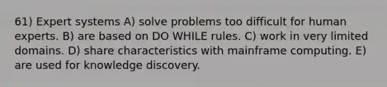 61) Expert systems A) solve problems too difficult for human experts. B) are based on DO WHILE rules. C) work in very limited domains. D) share characteristics with mainframe computing. E) are used for knowledge discovery.