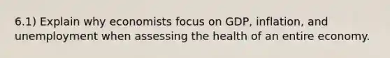 6.1) Explain why economists focus on GDP, inflation, and unemployment when assessing the health of an entire economy.