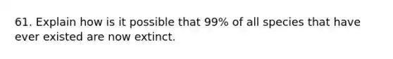 61. Explain how is it possible that 99% of all species that have ever existed are now extinct.