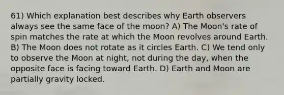 61) Which explanation best describes why Earth observers always see the same face of the moon? A) The Moon's rate of spin matches the rate at which the Moon revolves around Earth. B) The Moon does not rotate as it circles Earth. C) We tend only to observe the Moon at night, not during the day, when the opposite face is facing toward Earth. D) Earth and Moon are partially gravity locked.