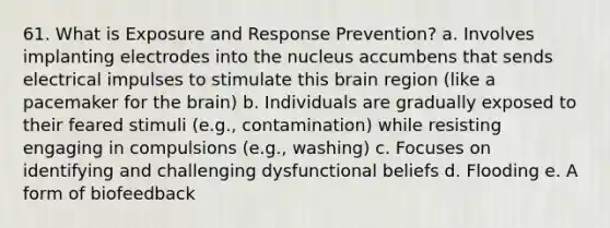 61. What is Exposure and Response Prevention? a. Involves implanting electrodes into the nucleus accumbens that sends electrical impulses to stimulate this brain region (like a pacemaker for the brain) b. Individuals are gradually exposed to their feared stimuli (e.g., contamination) while resisting engaging in compulsions (e.g., washing) c. Focuses on identifying and challenging dysfunctional beliefs d. Flooding e. A form of biofeedback