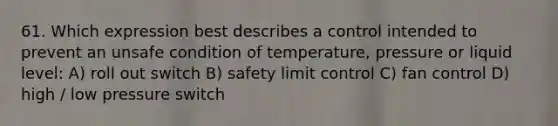 61. Which expression best describes a control intended to prevent an unsafe condition of temperature, pressure or liquid level: A) roll out switch B) safety limit control C) fan control D) high / low pressure switch