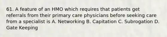 61. A feature of an HMO which requires that patients get referrals from their primary care physicians before seeking care from a specialist is A. Networking B. Capitation C. Subrogation D. Gate Keeping