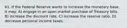 61. If the Federal Reserve wants to increase the monetary base, it may: A) engage in an open-market purchase of Treasury bills. B) increase the discount rate. C) increase the reserve ratio. D) decrease personal income taxes.