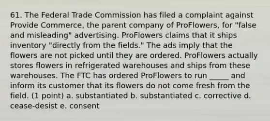 61. The Federal Trade Commission has filed a complaint against Provide Commerce, the parent company of ProFlowers, for "false and misleading" advertising. ProFlowers claims that it ships inventory "directly from the fields." The ads imply that the flowers are not picked until they are ordered. ProFlowers actually stores flowers in refrigerated warehouses and ships from these warehouses. The FTC has ordered ProFlowers to run _____ and inform its customer that its flowers do not come fresh from the field. (1 point) a. substantiated b. substantiated c. corrective d. cease-desist e. consent