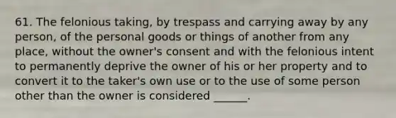 61. The felonious taking, by trespass and carrying away by any person, of the personal goods or things of another from any place, without the owner's consent and with the felonious intent to permanently deprive the owner of his or her property and to convert it to the taker's own use or to the use of some person other than the owner is considered ______.