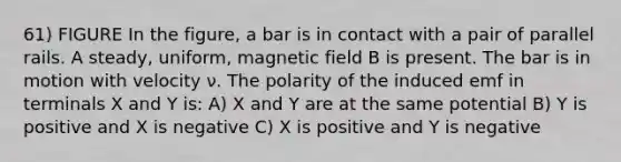 61) FIGURE In the figure, a bar is in contact with a pair of parallel rails. A steady, uniform, magnetic field B is present. The bar is in motion with velocity ν. The polarity of the induced emf in terminals X and Y is: A) X and Y are at the same potential B) Y is positive and X is negative C) X is positive and Y is negative