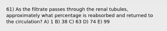 61) As the filtrate passes through the renal tubules, approximately what percentage is reabsorbed and returned to the circulation? A) 1 B) 38 C) 63 D) 74 E) 99