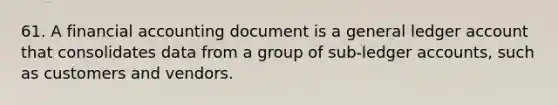 61. A financial accounting document is a general ledger account that consolidates data from a group of sub-ledger accounts, such as customers and vendors.