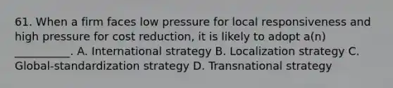 61. When a firm faces low pressure for local responsiveness and high pressure for cost reduction, it is likely to adopt a(n) __________. A. International strategy B. Localization strategy C. Global-standardization strategy D. Transnational strategy