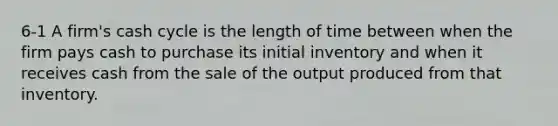 6-1 A firm's cash cycle is the length of time between when the firm pays cash to purchase its initial inventory and when it receives cash from the sale of the output produced from that inventory.