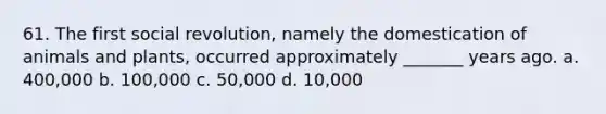 61. The first social revolution, namely the domestication of animals and plants, occurred approximately _______ years ago. a. 400,000 b. 100,000 c. 50,000 d. 10,000