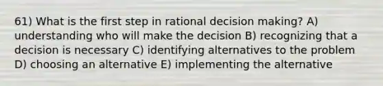 61) What is the first step in rational <a href='https://www.questionai.com/knowledge/kuI1pP196d-decision-making' class='anchor-knowledge'>decision making</a>? A) understanding who will make the decision B) recognizing that a decision is necessary C) identifying alternatives to the problem D) choosing an alternative E) implementing the alternative