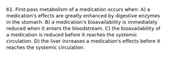 61. First-pass metabolism of a medication occurs when: A) a medication's effects are greatly enhanced by digestive enzymes in the stomach. B) a medication's bioavailability is immediately reduced when it enters the bloodstream. C) the bioavailability of a medication is reduced before it reaches the systemic circulation. D) the liver increases a medication's effects before it reaches the systemic circulation.