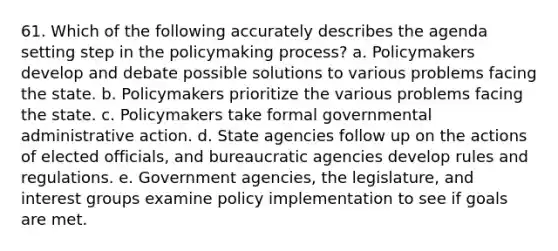 61. Which of the following accurately describes the agenda setting step in the policymaking process? a. Policymakers develop and debate possible solutions to various problems facing the state. b. Policymakers prioritize the various problems facing the state. c. Policymakers take formal governmental administrative action. d. State agencies follow up on the actions of elected officials, and bureaucratic agencies develop rules and regulations. e. Government agencies, the legislature, and interest groups examine policy implementation to see if goals are met.