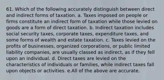 61. Which of the following accurately distinguish between direct and indirect forms of taxation. a. Taxes imposed on people or firms constitute an indirect form of taxation while those levied on goods are a form of direct taxation. b. Indirect taxation includes social security taxes, corporate taxes, expenditure taxes, and some forms of wealth and estate taxation. c. Taxes levied on the profits of businesses, organized corporations, or public limited liability companies, are usually classed as indirect, as if they fell upon an individual. d. Direct taxes are levied on the characteristics of individuals or families, while indirect taxes fall upon objects or activities. e.All of the above are accurate.