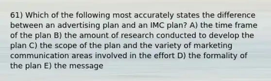 61) Which of the following most accurately states the difference between an advertising plan and an IMC plan? A) the time frame of the plan B) the amount of research conducted to develop the plan C) the scope of the plan and the variety of marketing communication areas involved in the effort D) the formality of the plan E) the message