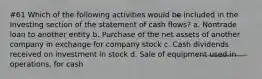 #61 Which of the following activities would be included in the Investing section of the statement of cash flows? a. Nontrade loan to another entity b. Purchase of the net assets of another company in exchange for company stock c. Cash dividends received on investment in stock d. Sale of equipment used in operations, for cash