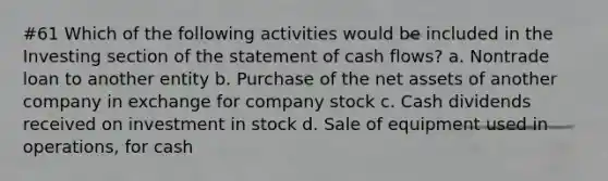 #61 Which of the following activities would be included in the Investing section of the statement of cash flows? a. Nontrade loan to another entity b. Purchase of the net assets of another company in exchange for company stock c. Cash dividends received on investment in stock d. Sale of equipment used in operations, for cash