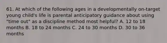 61. At which of the following ages in a developmentally on-target young child's life is parental anticipatory guidance about using "time out" as a discipline method most helpful? A. 12 to 18 months B. 18 to 24 months C. 24 to 30 months D. 30 to 36 months