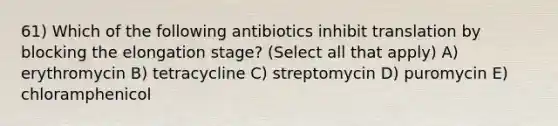 61) Which of the following antibiotics inhibit translation by blocking the elongation stage? (Select all that apply) A) erythromycin B) tetracycline C) streptomycin D) puromycin E) chloramphenicol