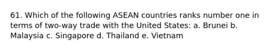 61. Which of the following ASEAN countries ranks number one in terms of two-way trade with the United States: a. Brunei b. Malaysia c. Singapore d. Thailand e. Vietnam