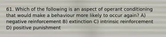 61. Which of the following is an aspect of operant conditioning that would make a behaviour more likely to occur again? A) negative reinforcement B) extinction C) intrinsic reinforcement D) positive punishment