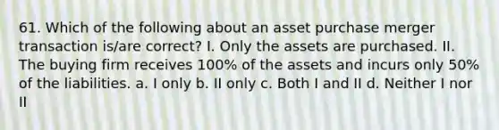 61. Which of the following about an asset purchase merger transaction is/are correct? I. Only the assets are purchased. II. The buying firm receives 100% of the assets and incurs only 50% of the liabilities. a. I only b. II only c. Both I and II d. Neither I nor II