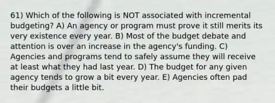 61) Which of the following is NOT associated with incremental budgeting? A) An agency or program must prove it still merits its very existence every year. B) Most of the budget debate and attention is over an increase in the agency's funding. C) Agencies and programs tend to safely assume they will receive at least what they had last year. D) The budget for any given agency tends to grow a bit every year. E) Agencies often pad their budgets a little bit.