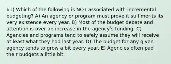 61) Which of the following is NOT associated with incremental budgeting? A) An agency or program must prove it still merits its very existence every year. B) Most of the budget debate and attention is over an increase in the agencyʹs funding. C) Agencies and programs tend to safely assume they will receive at least what they had last year. D) The budget for any given agency tends to grow a bit every year. E) Agencies often pad their budgets a little bit.