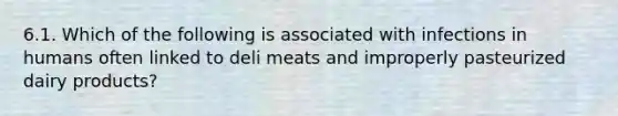 6.1. Which of the following is associated with infections in humans often linked to deli meats and improperly pasteurized dairy products?