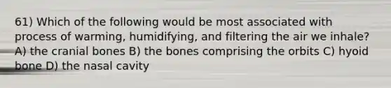 61) Which of the following would be most associated with process of warming, humidifying, and filtering the air we inhale? A) the cranial bones B) the bones comprising the orbits C) hyoid bone D) the nasal cavity