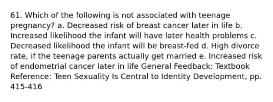 61. Which of the following is not associated with teenage pregnancy? a. Decreased risk of breast cancer later in life b. Increased likelihood the infant will have later health problems c. Decreased likelihood the infant will be breast-fed d. High divorce rate, if the teenage parents actually get married e. Increased risk of endometrial cancer later in life General Feedback: Textbook Reference: Teen Sexuality Is Central to Identity Development, pp. 415-416