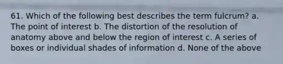 61. Which of the following best describes the term fulcrum? a. The point of interest b. The distortion of the resolution of anatomy above and below the region of interest c. A series of boxes or individual shades of information d. None of the above