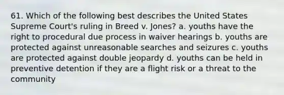 61. Which of the following best describes the United States Supreme Court's ruling in Breed v. Jones? a. youths have the right to procedural due process in waiver hearings b. youths are protected against unreasonable searches and seizures c. youths are protected against double jeopardy d. youths can be held in preventive detention if they are a flight risk or a threat to the community