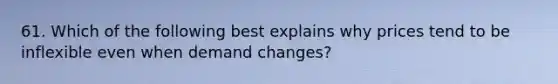 61. Which of the following best explains why prices tend to be inflexible even when demand changes?