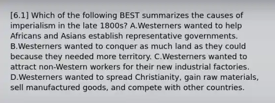 [6.1] Which of the following BEST summarizes the causes of imperialism in the late 1800s? A.Westerners wanted to help Africans and Asians establish representative governments. B.Westerners wanted to conquer as much land as they could because they needed more territory. C.Westerners wanted to attract non-Western workers for their new industrial factories. D.Westerners wanted to spread Christianity, gain raw materials, sell manufactured goods, and compete with other countries.