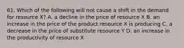 61. Which of the following will not cause a shift in the demand for resource X? A. a decline in the price of resource X B. an increase in the price of the product resource X is producing C. a decrease in the price of substitute resource Y D. an increase in the productivity of resource X