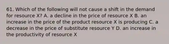 61. Which of the following will not cause a shift in the demand for resource X? A. a decline in the price of resource X B. an increase in the price of the product resource X is producing C. a decrease in the price of substitute resource Y D. an increase in the productivity of resource X